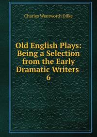 Old English Plays: Being a Selection from the Early Dramatic Writers .. 6