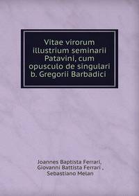 Vitae virorum illustrium seminarii Patavini, cum opusculo de singulari b. Gregorii Barbadici .