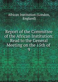 Report of the Committee of the African Institution: Read to the General Meeting on the 15th of .. 9