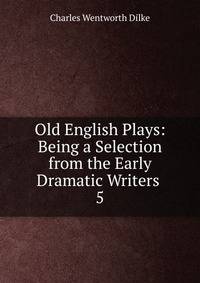 Old English Plays: Being a Selection from the Early Dramatic Writers .. 5