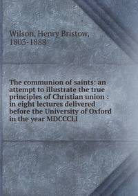 The communion of saints: an attempt to illustrate the true principles of Christian union : in eight lectures delivered before the University of Oxford in the year MDCCCLI