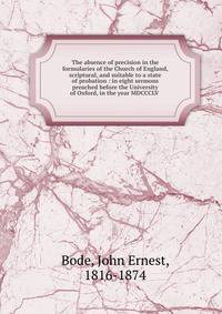 The absence of precision in the formularies of the Church of England, scriptural, and suitable to a state of probation : in eight sermons preached before the University of Oxford, in the year MDCCCLV