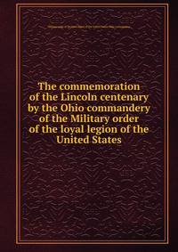 The commemoration of the Lincoln centenary by the Ohio commandery of the Military order of the loyal legion of the United States