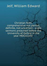 Christian faith, comprehensive not partial, definite, not uncertain : eight sermons preached before the University of Oxford in the year MDCCCLVII
