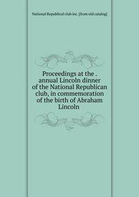 Proceedings at the . annual Lincoln dinner of the National Republican club, in commemoration of the birth of Abraham Lincoln