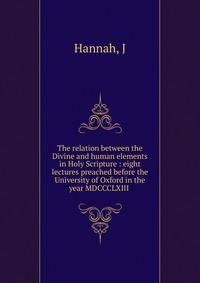 The relation between the Divine and human elements in Holy Scripture : eight lectures preached before the University of Oxford in the year MDCCCLXIII