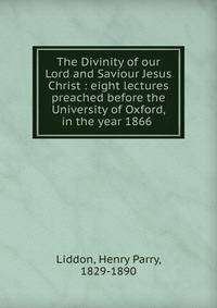The Divinity of our Lord and Saviour Jesus Christ : eight lectures preached before the University of Oxford, in the year 1866