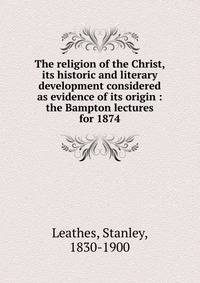 The religion of the Christ, its historic and literary development considered as evidence of its origin : the Bampton lectures for 1874
