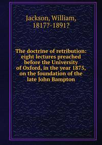 The doctrine of retribution: eight lectures preached before the University of Oxford, in the year 1875, on the foundation of the late John Bampton