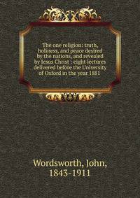 The one religion: truth, holiness, and peace desired by the nations, and revealed by Jesus Christ : eight lectures delivered before the University of Oxford in the year 1881