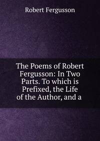 The Poems of Robert Fergusson: In Two Parts. To which is Prefixed, the Life of the Author, and a .