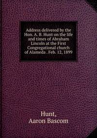 Address delivered by the Hon. A. B. Hunt on the life and times of Abraham Lincoln at the First Congregational church of Alameda . Feb. 12, 1899