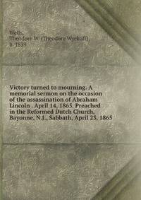Victory turned to mourning. A memorial sermon on the occasion of the assassination of Abraham Lincoln . April 14, 1865. Preached in the Reformed Dutch Church, Bayonne, N.J., Sabbath, April 23, 1865