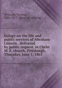 Eulogy on the life and public services of Abraham Lincoln . delivered by public request, in Christ M. E. church, Pittsburgh, Thursday, June 1, 1865