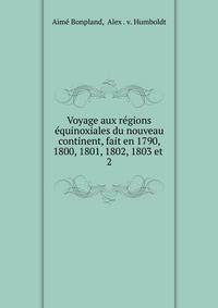 Voyage aux rgions quinoxiales du nouveau continent, fait en 1790, 1800, 1801, 1802, 1803 et .. 2