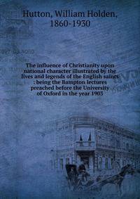 The influence of Christianity upon national character illustrated by the lives and legends of the English saints : being the Bampton lectures preached before the University of Oxford in the year 1903