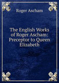 The English Works of Roger Ascham: Preceptor to Queen Elizabeth