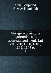 Voyage aux rgions quinoxiales du nouveau continent, fait en 1790, 1800, 1801, 1802, 1803 et .. 1
