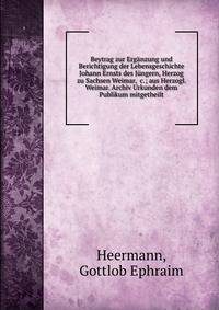Beytrag zur Erg?nzung und Berichtigung der Lebensgeschichte Johann Ernsts des J?ngern, Herzog zu Sachsen Weimar, &amp;c.; aus Herzogl. Weimar. Archiv Urkunden dem Publikum mitgetheilt