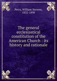The general ecclesiastical constitution of the American Church : its history and rationale