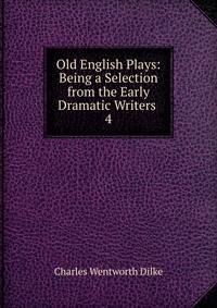 Old English Plays: Being a Selection from the Early Dramatic Writers .. 4