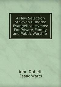 A New Selection of Seven Hundred Evangelical Hymns: For Private, Family, and Public Worship .