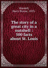 The story of a great city in a nutshell : 500 facts about St. Louis