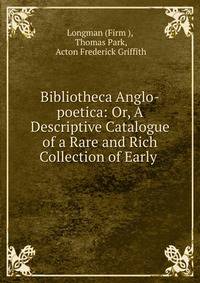 Bibliotheca Anglo-poetica: Or, A Descriptive Catalogue of a Rare and Rich Collection of Early .