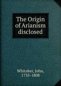 The Origin of Arianism disclosed