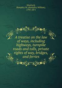 A treatise on the law of ways, including highways, turnpike roads and tolls, private rights of way, bridges, and ferries