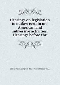 Hearings on legislation to outlaw certain un-American and subversive activities. Hearings before the.