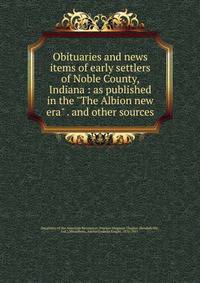Obituaries and news items of early settlers of Noble County, Indiana : as published in the "The Albion new era" . and other sources