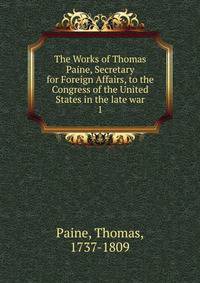 The Works of Thomas Paine, Secretary for Foreign Affairs, to the Congress of the United States in the late war. 1