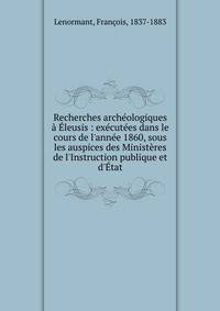 Recherches arch?ologiques ? ?leusis : ex?cut?es dans le cours de l'ann?e 1860, sous les auspices des Minist?res de l'Instruction publique et d'?tat