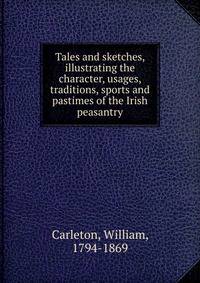 Tales and sketches, illustrating the character, usages, traditions, sports and pastimes of the Irish peasantry