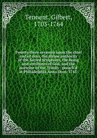 Twenty-three sermons upon the chief end of man, the divine authority of the Sacred Scriptures, the being and attributes of God, and the doctrine of the Trinity : preach'd at Philadelphia Anno Dom. 1743