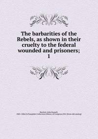 The barbarities of the Rebels, as shown in their cruelty to the federal wounded and prisoners;. 1