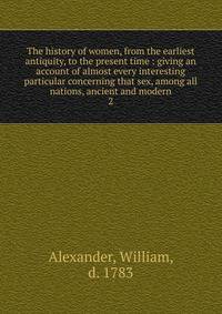 The history of women, from the earliest antiquity, to the present time : giving an account of almost every interesting particular concerning that sex, among all nations, ancient and modern. 2