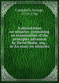 A dissertation on miracles: containing an examination of the principles advanced by David Hume, esq., in An essay on miracles