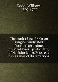 The truth of the Christian religion vindicated from the objections of unbelievers : particularly of Mr. John James Rousseau : in a series of dissertations
