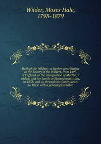 Book of the Wilders : a further contribution to the history of the Wilders, from 1497, in England, to the immigration of Martha, a widow, and her family to Massachusetts bay, in 1638, and so, through her family down to 1875: with a genealogical table