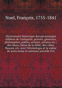 Dictionnaire historique des personnages c?l?bres de l'antiquit?, princes, g?n?raux, philosophes, po?tes, artistes, artistes etc.; des dieux, h?ros de la fable; des villes, fleuves, etc. avec l'?tymologie et la valeur de leurs noms et surnoms pr?c?d?