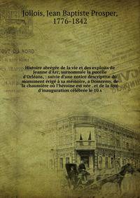 Histoire abr?g?e de la vie et des exploits de Jeanne d'Arc, surnomm?e la pucelle d'Orl?ans, : suivie d'une notice descriptive du monument ?rig? ? sa m?moire, a Domremy, de la chaumi?re o? l'h?roine est n?e . et de la f?te d'inauguration c?l?br?e le 1