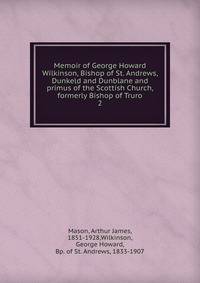 Memoir of George Howard Wilkinson, Bishop of St. Andrews, Dunkeld and Dunblane and primus of the Scottish Church, formerly Bishop of Truro. 2
