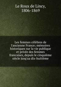 Les femmes c?l?bres de l'ancienne France; m?moires historiques sur la vie publique et priv?e des femmes francaises, depuis le cinqui?me si?cle jusq'ua dix-huiti?me