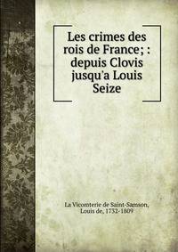 Les crimes des rois de France; : depuis Clovis jusqu'a Louis Seize.