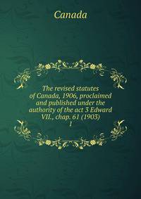 The revised statutes of Canada, 1906, proclaimed and published under the authority of the act 3 Edward VII., chap. 61 (1903). 1