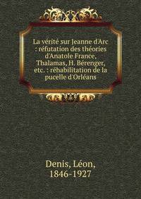 La v?rit? sur Jeanne d'Arc : r?futation des th?ories d'Anatole France, Thalamas, H. B?renger, etc. : r?habilitation de la pucelle d'Orl?ans