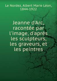 Jeanne d'Arc, racont?e par l'image, d'apr?s les sculpteurs, les graveurs, et les peintres