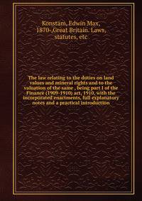 The law relating to the duties on land values and mineral rights and to the valuation of the same , being part I of the Finance (1909-1910) act, 1910, with the incorporated enactments, full explanatory notes and a practical introduction
